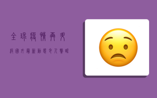 全球疫情再升级！国外最新动态令人警醒，这些国家形势尤为严峻