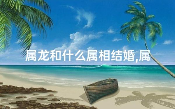龙和什么属相最配_龙属相婚配禁忌有哪些