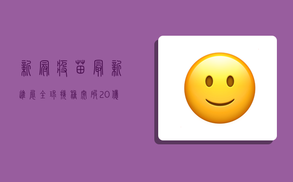 新冠疫苗最新进展，全球接种突破20亿剂次，中国疫苗成明星产品